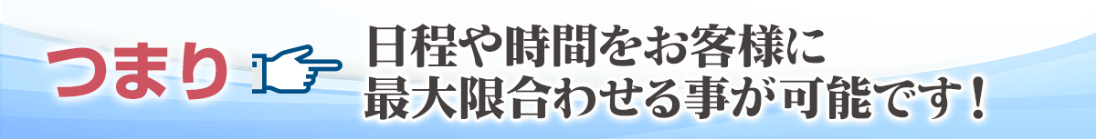 日程や時間をお客様に最大限合わせる事が可能